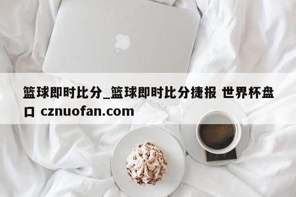篮球即时比分_篮球即时比分捷报 世界杯盘口 cznuofan.com