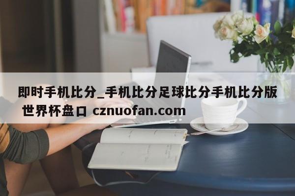 即时手机比分_手机比分足球比分手机比分版 世界杯盘口 cznuofan.com
