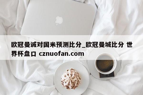 欧冠曼诚对国米预测比分_欧冠曼城比分 世界杯盘口 cznuofan.com