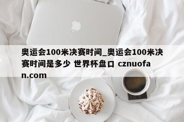 奥运会100米决赛时间_奥运会100米决赛时间是多少 世界杯盘口 cznuofan.com