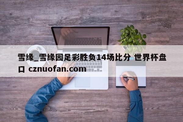 雪缘_雪缘园足彩胜负14场比分 世界杯盘口 cznuofan.com