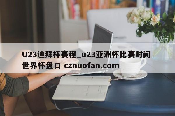 U23迪拜杯赛程_u23亚洲杯比赛时间 世界杯盘口 cznuofan.com