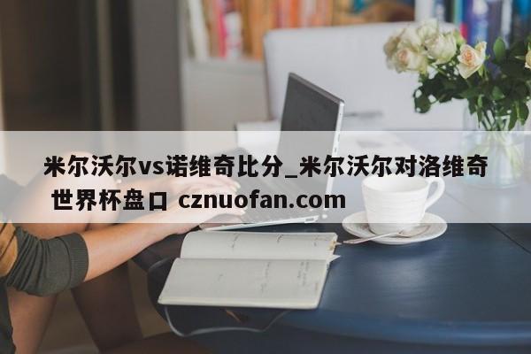 米尔沃尔vs诺维奇比分_米尔沃尔对洛维奇 世界杯盘口 cznuofan.com