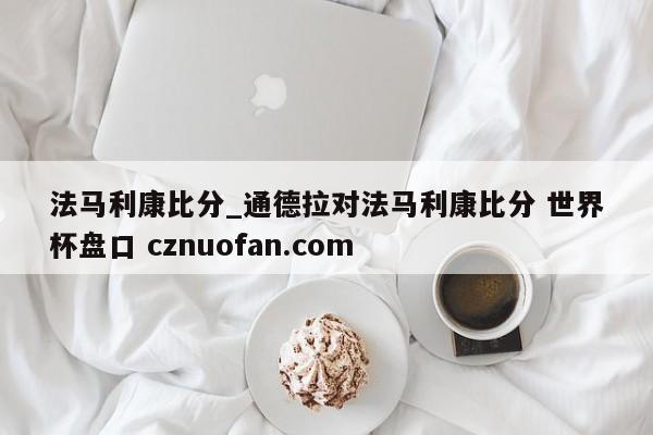 法马利康比分_通德拉对法马利康比分 世界杯盘口 cznuofan.com