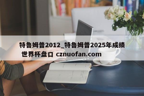 特鲁姆普2012_特鲁姆普2025年成绩 世界杯盘口 cznuofan.com