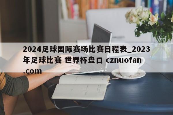 2024足球国际赛场比赛日程表_2023年足球比赛 世界杯盘口 cznuofan.com