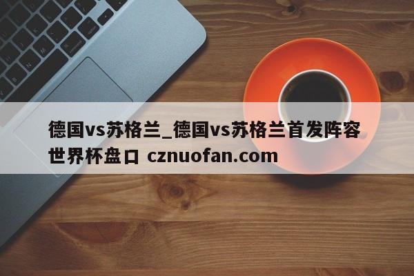 德国vs苏格兰_德国vs苏格兰首发阵容 世界杯盘口 cznuofan.com
