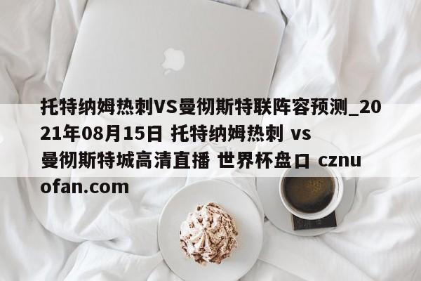 托特纳姆热刺VS曼彻斯特联阵容预测_2021年08月15日 托特纳姆热刺 vs 曼彻斯特城高清直播 世界杯盘口 cznuofan.com