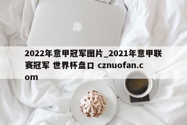 2022年意甲冠军图片_2021年意甲联赛冠军 世界杯盘口 cznuofan.com