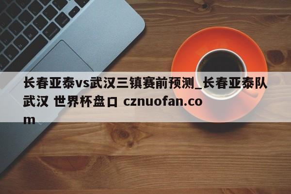 长春亚泰vs武汉三镇赛前预测_长春亚泰队武汉 世界杯盘口 cznuofan.com