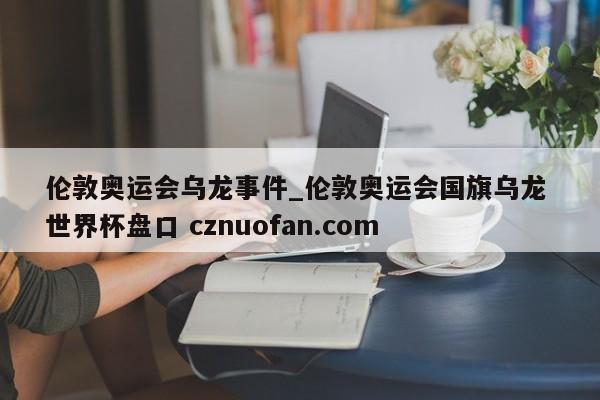 伦敦奥运会乌龙事件_伦敦奥运会国旗乌龙 世界杯盘口 cznuofan.com
