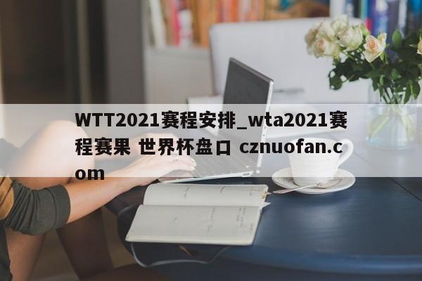 WTT2021赛程安排_wta2021赛程赛果 世界杯盘口 cznuofan.com