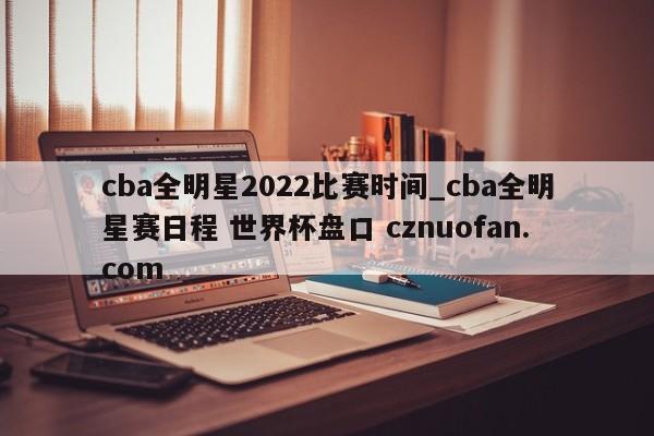 cba全明星2022比赛时间_cba全明星赛日程 世界杯盘口 cznuofan.com