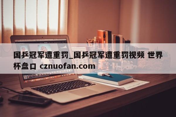 国乒冠军遭重罚_国乒冠军遭重罚视频 世界杯盘口 cznuofan.com