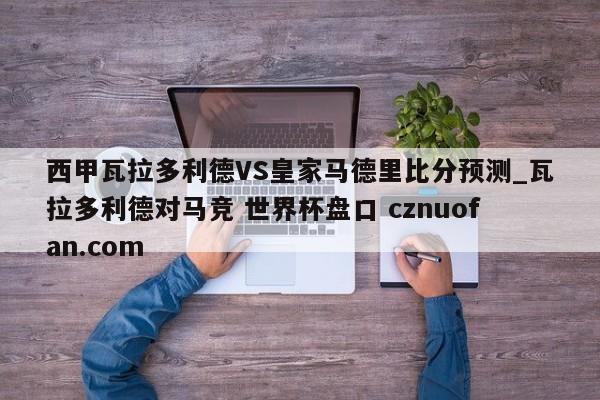 西甲瓦拉多利德VS皇家马德里比分预测_瓦拉多利德对马竞 世界杯盘口 cznuofan.com