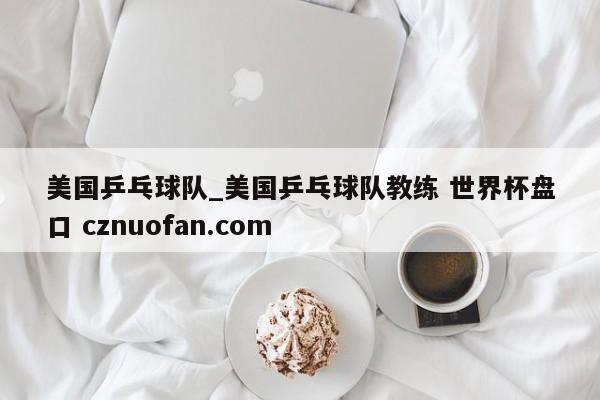 美国乒乓球队_美国乒乓球队教练 世界杯盘口 cznuofan.com
