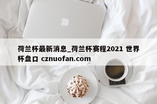 荷兰杯最新消息_荷兰杯赛程2021 世界杯盘口 cznuofan.com