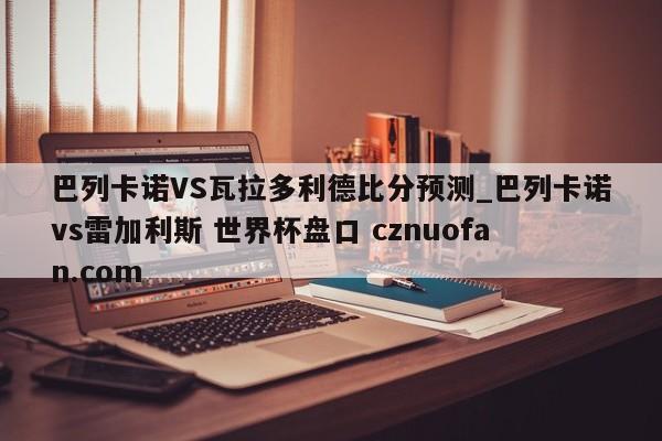 巴列卡诺VS瓦拉多利德比分预测_巴列卡诺vs雷加利斯 世界杯盘口 cznuofan.com