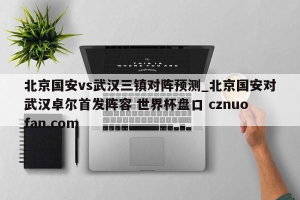 北京国安vs武汉三镇对阵预测_北京国安对武汉卓尔首发阵容 世界杯盘口 cznuofan.com