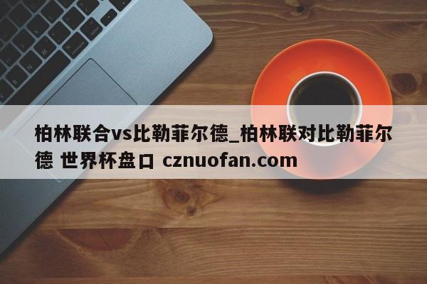柏林联合vs比勒菲尔德_柏林联对比勒菲尔德 世界杯盘口 cznuofan.com