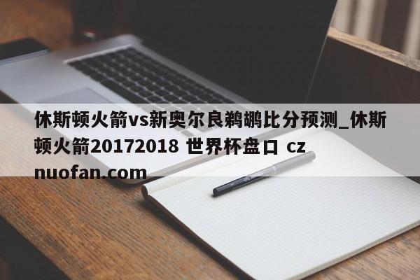 休斯顿火箭vs新奥尔良鹈鹕比分预测_休斯顿火箭20172018 世界杯盘口 cznuofan.com