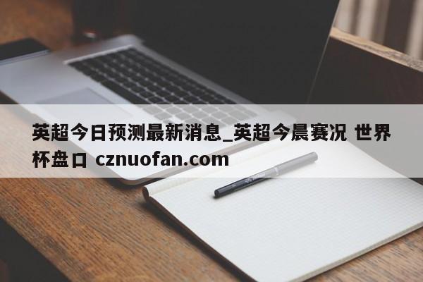 英超今日预测最新消息_英超今晨赛况 世界杯盘口 cznuofan.com