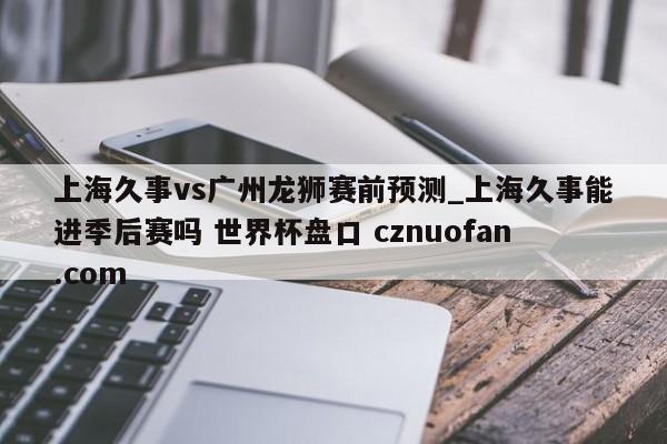 上海久事vs广州龙狮赛前预测_上海久事能进季后赛吗 世界杯盘口 cznuofan.com