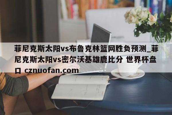 菲尼克斯太阳vs布鲁克林篮网胜负预测_菲尼克斯太阳vs密尔沃基雄鹿比分 世界杯盘口 cznuofan.com