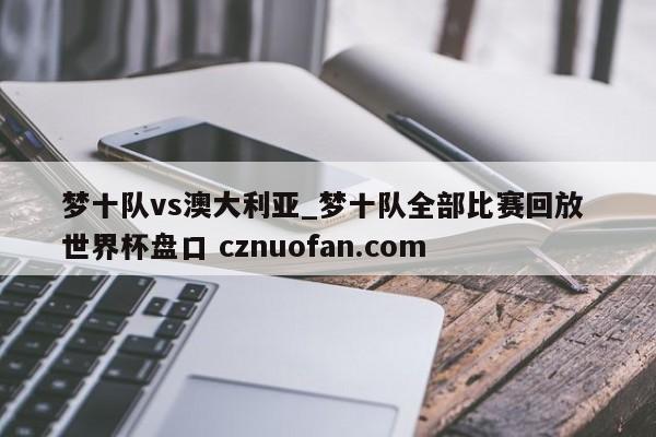 梦十队vs澳大利亚_梦十队全部比赛回放 世界杯盘口 cznuofan.com