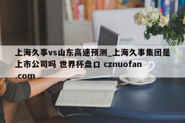 上海久事vs山东高速预测_上海久事集团是上市公司吗 世界杯盘口 cznuofan.com