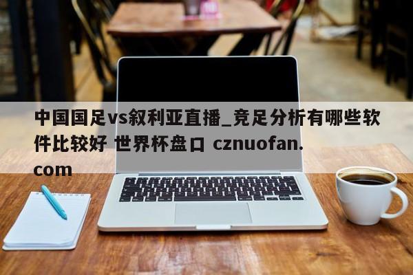 中国国足vs叙利亚直播_竞足分析有哪些软件比较好 世界杯盘口 cznuofan.com