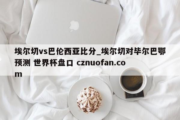 埃尔切vs巴伦西亚比分_埃尔切对毕尔巴鄂预测 世界杯盘口 cznuofan.com