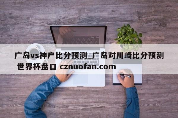 广岛vs神户比分预测_广岛对川崎比分预测 世界杯盘口 cznuofan.com