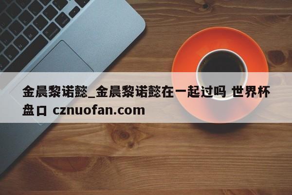 金晨黎诺懿_金晨黎诺懿在一起过吗 世界杯盘口 cznuofan.com