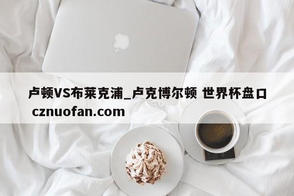 卢顿VS布莱克浦_卢克博尔顿 世界杯盘口 cznuofan.com