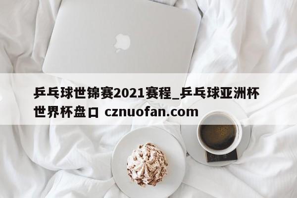 乒乓球世锦赛2021赛程_乒乓球亚洲杯 世界杯盘口 cznuofan.com