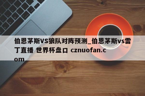 伯恩茅斯VS狼队对阵预测_伯恩茅斯vs雷丁直播 世界杯盘口 cznuofan.com