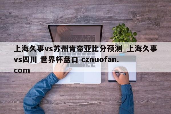上海久事vs苏州肯帝亚比分预测_上海久事vs四川 世界杯盘口 cznuofan.com