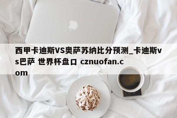 西甲卡迪斯VS奥萨苏纳比分预测_卡迪斯vs巴萨 世界杯盘口 cznuofan.com