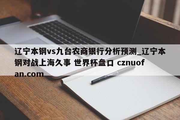 辽宁本钢vs九台农商银行分析预测_辽宁本钢对战上海久事 世界杯盘口 cznuofan.com