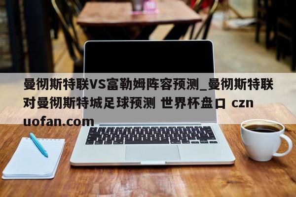 曼彻斯特联VS富勒姆阵容预测_曼彻斯特联对曼彻斯特城足球预测 世界杯盘口 cznuofan.com