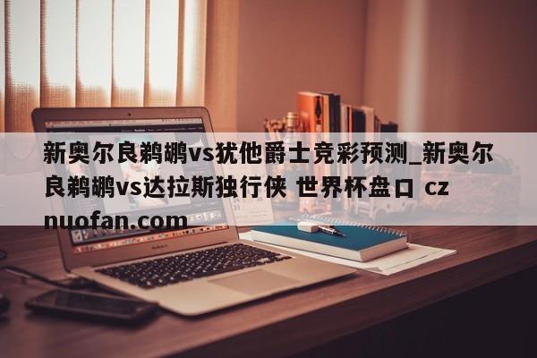 新奥尔良鹈鹕vs犹他爵士竞彩预测_新奥尔良鹈鹕vs达拉斯独行侠 世界杯盘口 cznuofan.com