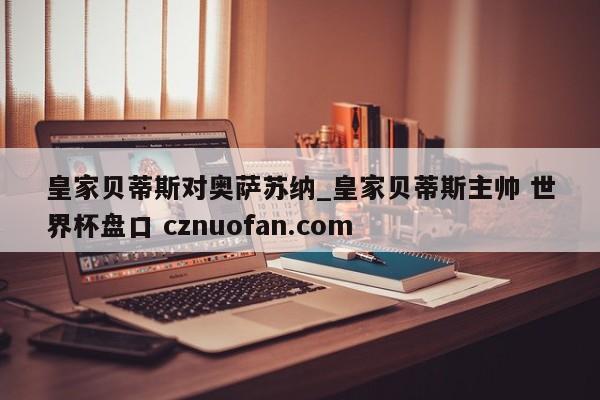 皇家贝蒂斯对奥萨苏纳_皇家贝蒂斯主帅 世界杯盘口 cznuofan.com