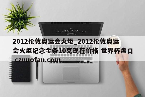 2012伦敦奥运会火炬_2012伦敦奥运会火炬纪念金条10克现在价格 世界杯盘口 cznuofan.com
