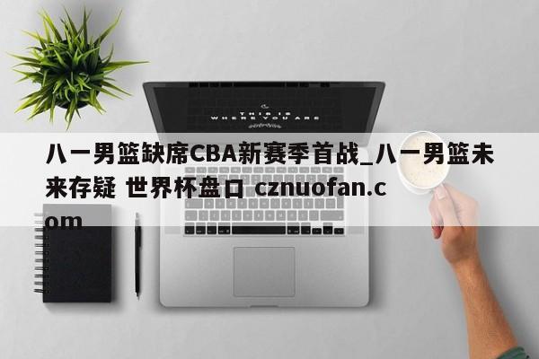 八一男篮缺席CBA新赛季首战_八一男篮未来存疑 世界杯盘口 cznuofan.com