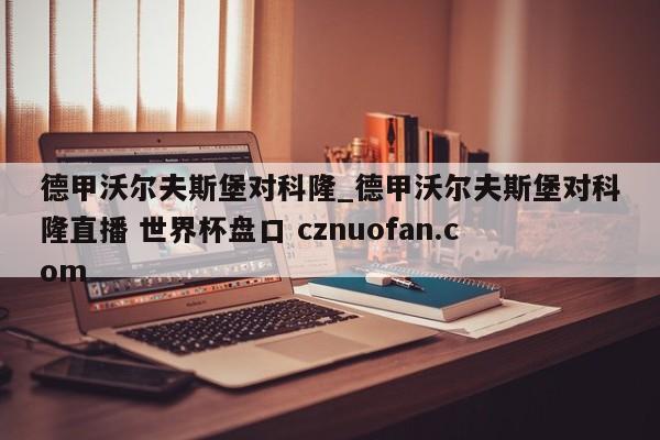 德甲沃尔夫斯堡对科隆_德甲沃尔夫斯堡对科隆直播 世界杯盘口 cznuofan.com