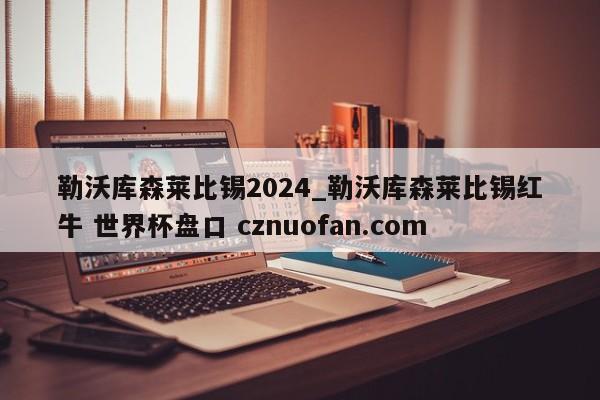 勒沃库森莱比锡2024_勒沃库森莱比锡红牛 世界杯盘口 cznuofan.com