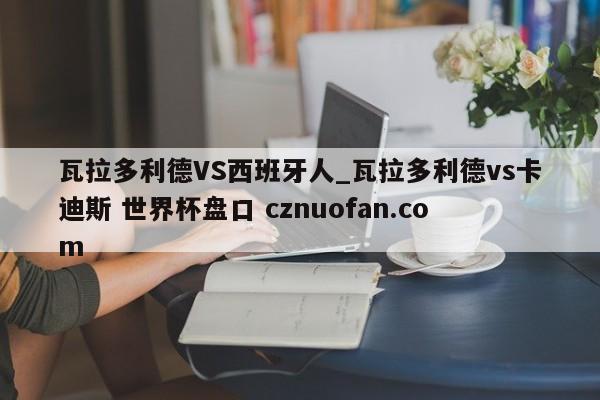 瓦拉多利德VS西班牙人_瓦拉多利德vs卡迪斯 世界杯盘口 cznuofan.com