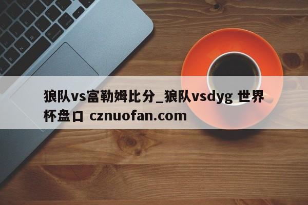 狼队vs富勒姆比分_狼队vsdyg 世界杯盘口 cznuofan.com