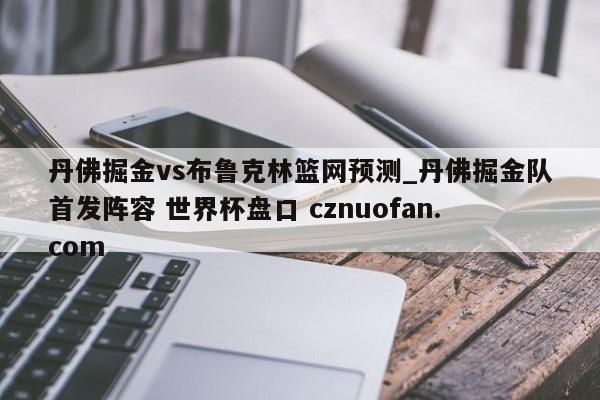 丹佛掘金vs布鲁克林篮网预测_丹佛掘金队首发阵容 世界杯盘口 cznuofan.com